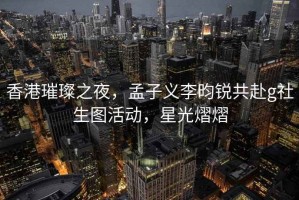 香港璀璨之夜，孟子义李昀锐共赴g社生图活动，星光熠熠