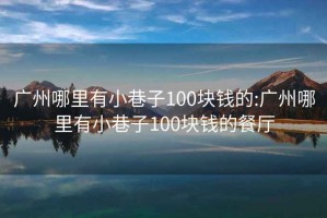 广州哪里有小巷子100块钱的:广州哪里有小巷子100块钱的餐厅