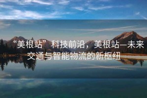 “美根站”科技前沿，美根站—未来交通与智能物流的新枢纽