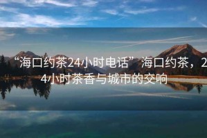 “海口约茶24小时电话”海口约茶，24小时茶香与城市的交响