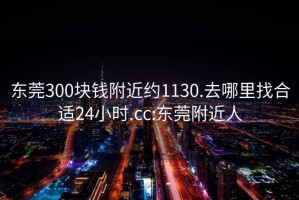 东莞300块钱附近约1130.去哪里找合适24小时.cc:东莞附近人