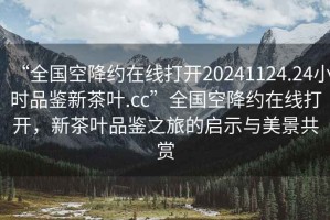 “全国空降约在线打开20241124.24小时品鉴新茶叶.cc”全国空降约在线打开，新茶叶品鉴之旅的启示与美景共赏