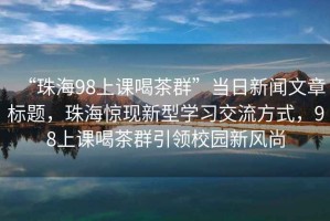 “珠海98上课喝茶群”当日新闻文章标题，珠海惊现新型学习交流方式，98上课喝茶群引领校园新风尚