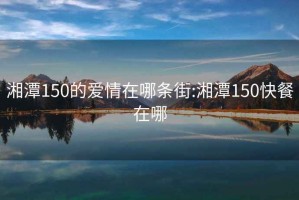 湘潭150的爱情在哪条街:湘潭150快餐在哪