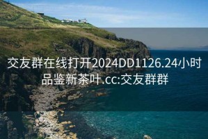 交友群在线打开2024DD1126.24小时品鉴新茶叶.cc:交友群群