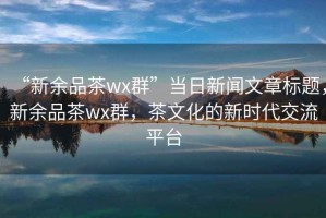 “新余品茶wx群”当日新闻文章标题，新余品茶wx群，茶文化的新时代交流平台