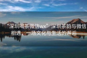 “深圳喝茶微信wx”深圳茶韵与微信相遇，一场文化与生活的邂逅