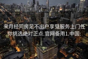 来月经同房足不出户享受服务上门任你挑选绝对正点.官网备用1.中国: