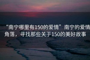 “南宁哪里有150的爱情”南宁的爱情角落，寻找那些关于150的美好故事