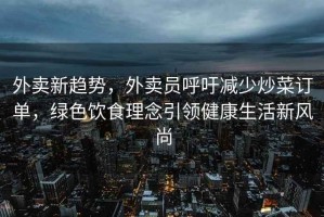 外卖新趋势，外卖员呼吁减少炒菜订单，绿色饮食理念引领健康生活新风尚