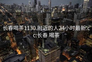 长春喝茶1130.附近的人24小时最新.cc:长春 喝茶