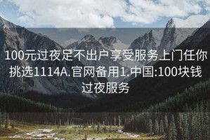 100元过夜足不出户享受服务上门任你挑选1114A.官网备用1.中国:100块钱过夜服务