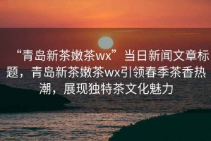 “青岛新茶嫩茶wx”当日新闻文章标题，青岛新茶嫩茶wx引领春季茶香热潮，展现独特茶文化魅力