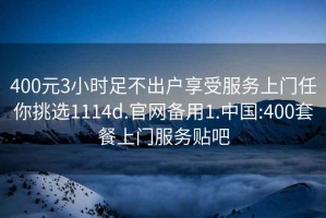 400元3小时足不出户享受服务上门任你挑选1114d.官网备用1.中国:400套餐上门服务贴吧