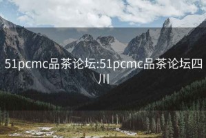 51pcmc品茶论坛:51pcmc品茶论坛四川