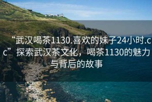 “武汉喝茶1130.喜欢的妹子24小时.cc”探索武汉茶文化，喝茶1130的魅力与背后的故事