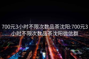 700元3小时不限次数品茶沈阳:700元3小时不限次数品茶沈阳微信群