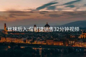 丝袜后入:保时捷销售32分钟视频