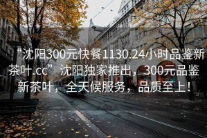 “沈阳300元快餐1130.24小时品鉴新茶叶.cc”沈阳独家推出，300元品鉴新茶叶，全天候服务，品质至上！