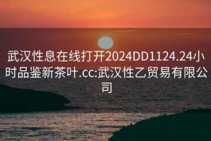 武汉性息在线打开2024DD1124.24小时品鉴新茶叶.cc:武汉性乙贸易有限公司