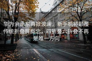 华为余承东再掀波澜，新手机将颠覆传统折叠屏概念，四折叠六折叠不再是唯一方向