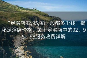 “足浴店92,95,98一般都多少钱”揭秘足浴店价格，关于足浴店中的92、95、98服务收费详解