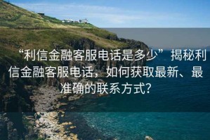 “利信金融客服电话是多少”揭秘利信金融客服电话，如何获取最新、最准确的联系方式？