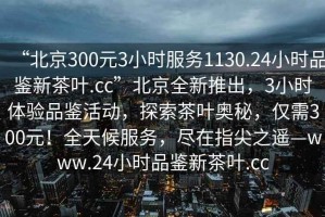 “北京300元3小时服务1130.24小时品鉴新茶叶.cc”北京全新推出，3小时体验品鉴活动，探索茶叶奥秘，仅需300元！全天候服务，尽在指尖之遥—www.24小时品鉴新茶叶.cc