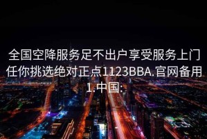 全国空降服务足不出户享受服务上门任你挑选绝对正点1123BBA.官网备用1.中国: