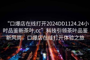 “口爆店在线打开2024DD1124.24小时品鉴新茶叶.cc”科技引领茶叶品鉴新风尚，口爆店在线打开体验之旅