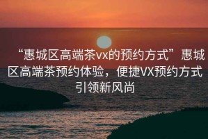 “惠城区高端茶vx的预约方式”惠城区高端茶预约体验，便捷VX预约方式引领新风尚