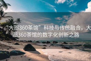 “大圈360茶馆”科技与传统融合，大圈360茶馆的数字化创新之路