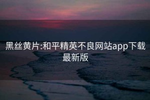 黑丝黄片:和平精英不良网站app下载最新版