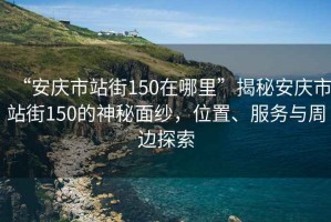 “安庆市站街150在哪里”揭秘安庆市站街150的神秘面纱，位置、服务与周边探索