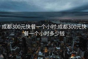 成都300元快餐一个小时:成都300元快餐一个小时多少钱