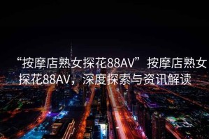 “按摩店熟女探花88AV”按摩店熟女探花88AV，深度探索与资讯解读