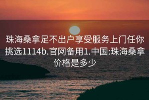 珠海桑拿足不出户享受服务上门任你挑选1114b.官网备用1.中国:珠海桑拿价格是多少