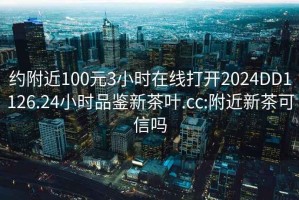 约附近100元3小时在线打开2024DD1126.24小时品鉴新茶叶.cc:附近新茶可信吗