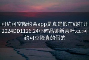 可约可空降约会app是真是假在线打开2024DD1126.24小时品鉴新茶叶.cc:可约可空降真的假的