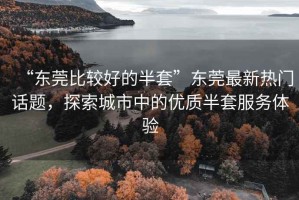 “东莞比较好的半套”东莞最新热门话题，探索城市中的优质半套服务体验