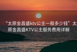 “太原金昌盛ktv公主一般多少钱”太原金昌盛KTV公主服务费用详解