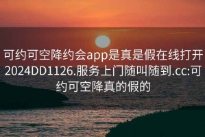 可约可空降约会app是真是假在线打开2024DD1126.服务上门随叫随到.cc:可约可空降真的假的