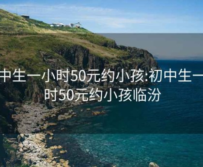 初中生一小时50元约小孩:初中生一小时50元约小孩临汾