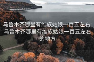 乌鲁木齐哪里有维族姑娘一百五左右:乌鲁木齐哪里有维族姑娘一百五左右的地方