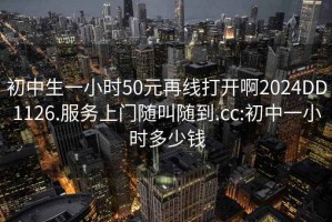 初中生一小时50元再线打开啊2024DD1126.服务上门随叫随到.cc:初中一小时多少钱