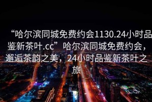 “哈尔滨同城免费约会1130.24小时品鉴新茶叶.cc”哈尔滨同城免费约会，邂逅茶韵之美，24小时品鉴新茶叶之旅