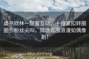 虞书欣林一甜蜜互动，十指紧扣转圈圈引粉丝尖叫，现场氛围浪漫如偶像剧！