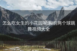 怎么吃女生的小花园呢:胸前两个球跳舞视频大全