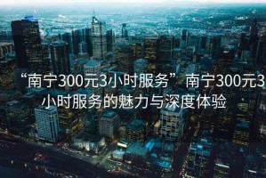 “南宁300元3小时服务”南宁300元3小时服务的魅力与深度体验