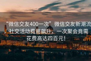 “微信交友400一次”微信交友新潮流，社交活动费用飙升，一次聚会竟需花费高达四百元！